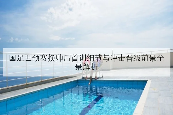 国足世预赛换帅后首训细节与冲击晋级前景全景解析