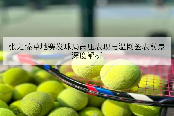 张之臻草地赛发球局高压表现与温网签表前景深度解析